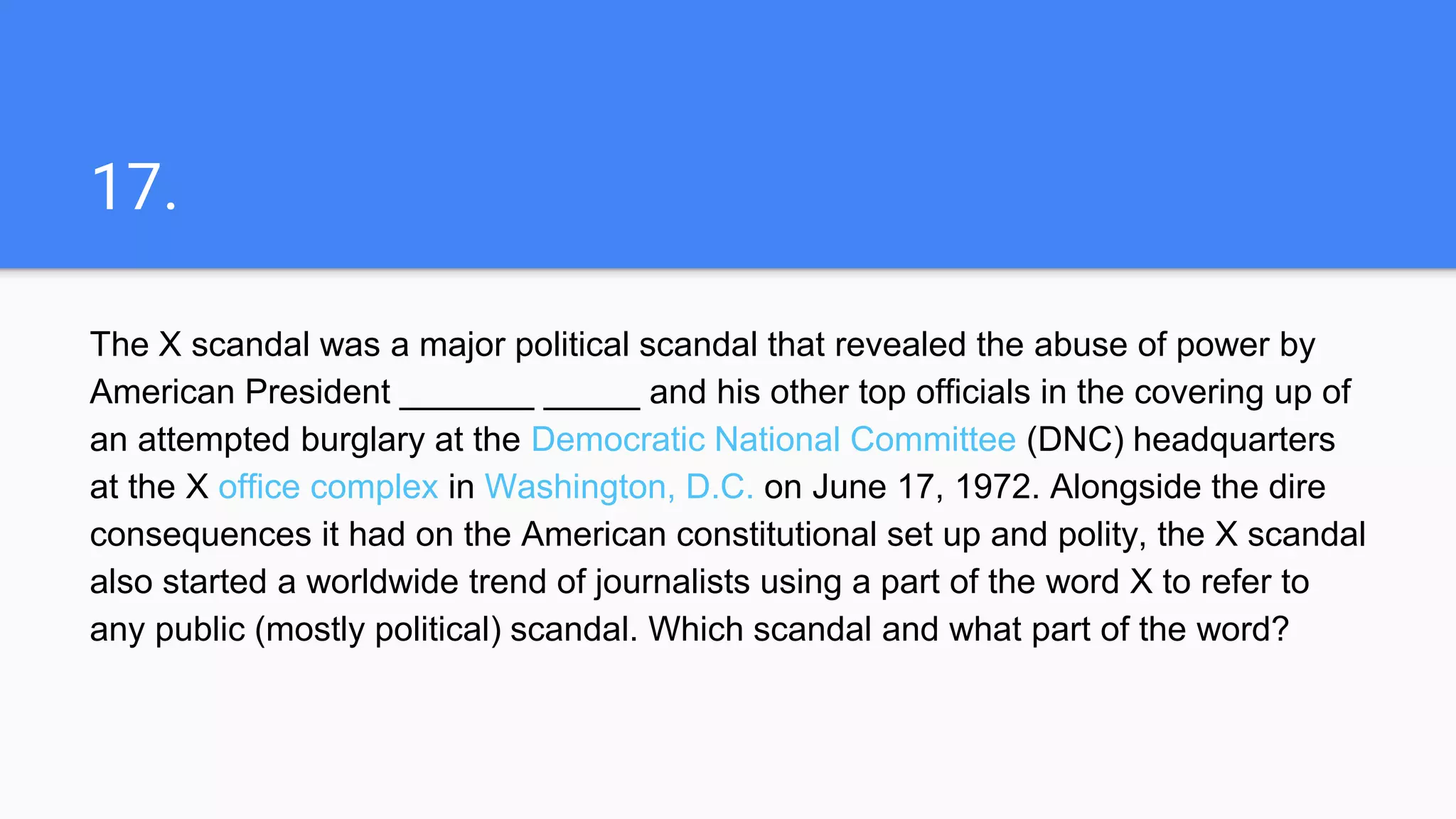 17.
The X scandal was a major political scandal that revealed the abuse of power by
American President _______ _____ and his other top officials in the covering up of
an attempted burglary at the Democratic National Committee (DNC) headquarters
at the X office complex in Washington, D.C. on June 17, 1972. Alongside the dire
consequences it had on the American constitutional set up and polity, the X scandal
also started a worldwide trend of journalists using a part of the word X to refer to
any public (mostly political) scandal. Which scandal and what part of the word?
 