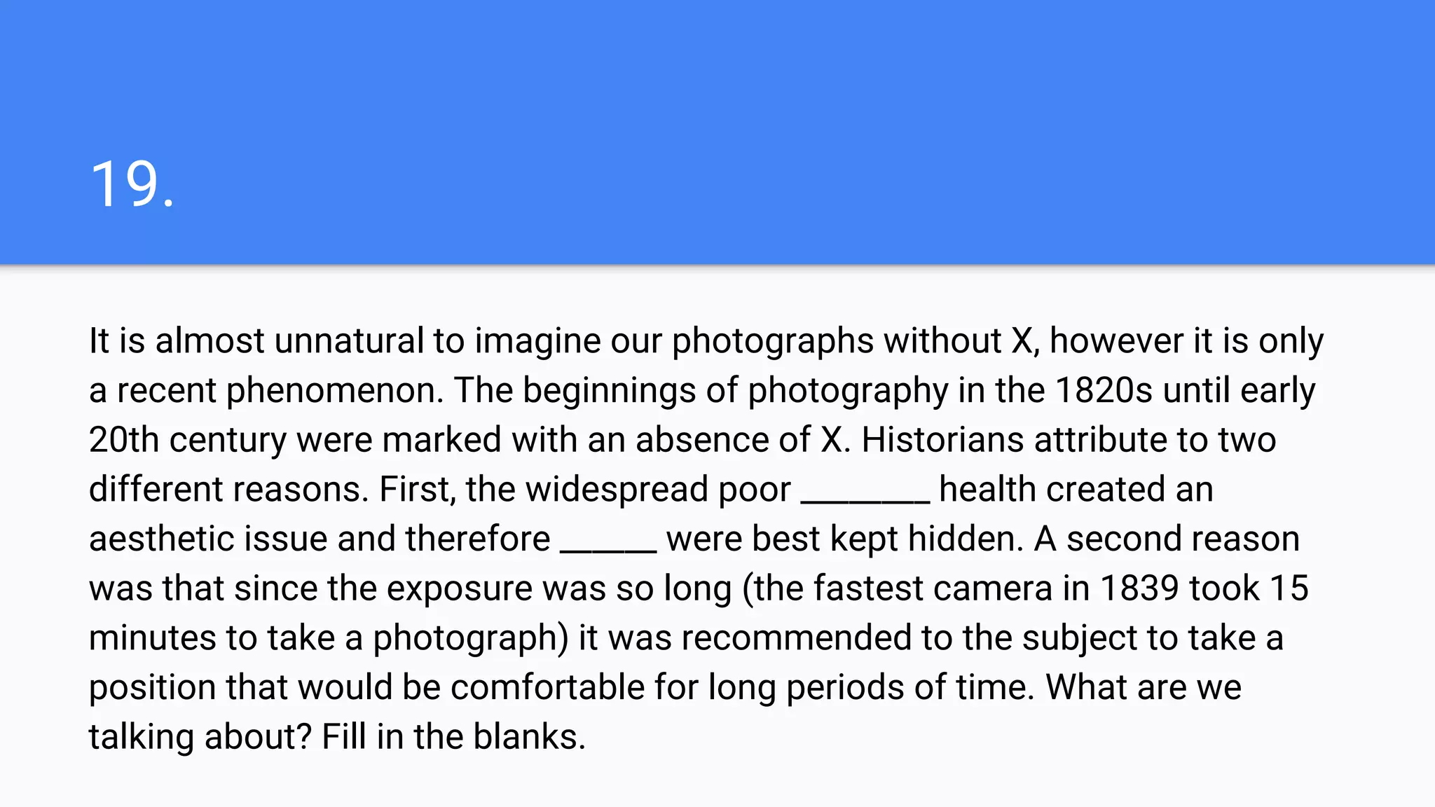 19.
It is almost unnatural to imagine our photographs without X, however it is only
a recent phenomenon. The beginnings of photography in the 1820s until early
20th century were marked with an absence of X. Historians attribute to two
different reasons. First, the widespread poor ________ health created an
aesthetic issue and therefore ______ were best kept hidden. A second reason
was that since the exposure was so long (the fastest camera in 1839 took 15
minutes to take a photograph) it was recommended to the subject to take a
position that would be comfortable for long periods of time. What are we
talking about? Fill in the blanks.
 