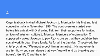 4.
Organization X invited Michael Jackson to Mumbai for his first and last
concert in India in November 1996. The controversies started even
before his arrival, with X drawing flak from their supporters for inviting
an icon of Western culture to Mumbai. Members of organisation X
supposedly asked Jackson to pay Rs.4 crore so that they could do their
social work through these funds. As for all the backlash X received, the
chief proclaimed “We must accept him as an artist… His movements
are terrific — you can’t dance that way. You will end up breaking your
bones”. Identify X and the chief.
 