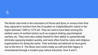 5.
The Nizari clan lived in the mountains of Persia and Syria, in various forts that
they captured in warfare from the Crusaders or Caliphs(Muslim rulers) in the
region between 1090 to 1275 AD. They are said to have been among the
earliest users of warfare tactics such as surgical striking, psychological
warfare, etc. They were also widely feared for their ability to systematically
eliminate opposing leaders quickly, and were often hired by rulers and religious
organisations for doing the same. Their activities are believed to have given
rise to the term X. The Nizari sect exists today as well and their legacy is
remembered through a modern pop culture franchise. Give X and Y.
 