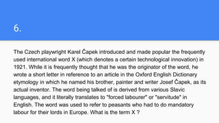 6.
The Czech playwright Karel Čapek introduced and made popular the frequently
used international word X (which denotes a certain technological innovation) in
1921. While it is frequently thought that he was the originator of the word, he
wrote a short letter in reference to an article in the Oxford English Dictionary
etymology in which he named his brother, painter and writer Josef Čapek, as its
actual inventor. The word being talked of is derived from various Slavic
languages, and it literally translates to "forced labourer" or "servitude" in
English. The word was used to refer to peasants who had to do mandatory
labour for their lords in Europe. What is the term X ?
 