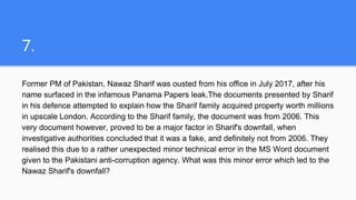 7.
Former PM of Pakistan, Nawaz Sharif was ousted from his office in July 2017, after his
name surfaced in the infamous Panama Papers leak.The documents presented by Sharif
in his defence attempted to explain how the Sharif family acquired property worth millions
in upscale London. According to the Sharif family, the document was from 2006. This
very document however, proved to be a major factor in Sharif's downfall, when
investigative authorities concluded that it was a fake, and definitely not from 2006. They
realised this due to a rather unexpected minor technical error in the MS Word document
given to the Pakistani anti-corruption agency. What was this minor error which led to the
Nawaz Sharif's downfall?
 