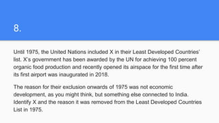 8.
Until 1975, the United Nations included X in their Least Developed Countries’
list. X’s government has been awarded by the UN for achieving 100 percent
organic food production and recently opened its airspace for the first time after
its first airport was inaugurated in 2018.
The reason for their exclusion onwards of 1975 was not economic
development, as you might think, but something else connected to India.
Identify X and the reason it was removed from the Least Developed Countries
List in 1975.
 
