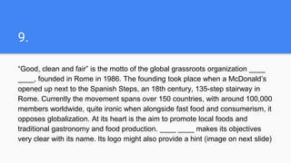 9.
“Good, clean and fair” is the motto of the global grassroots organization ____
____, founded in Rome in 1986. The founding took place when a McDonald’s
opened up next to the Spanish Steps, an 18th century, 135-step stairway in
Rome. Currently the movement spans over 150 countries, with around 100,000
members worldwide, quite ironic when alongside fast food and consumerism, it
opposes globalization. At its heart is the aim to promote local foods and
traditional gastronomy and food production. ____ ____ makes its objectives
very clear with its name. Its logo might also provide a hint (image on next slide)
 