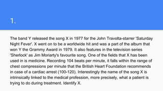 1.
The band Y released the song X in 1977 for the John Travolta-starrer 'Saturday
Night Fever'. X went on to be a worldwide hit and was a part of the album that
won Y the Grammy Award in 1979. It also features in the television series
'Sherlock' as Jim Moriarty's favourite song. One of the fields that X has been
used in is medicine. Recording 104 beats per minute, it falls within the range of
chest compressions per minute that the British Heart Foundation recommends
in case of a cardiac arrest (100-120). Interestingly the name of the song X is
intrinsically linked to the medical profession, more precisely, what a patient is
trying to do during treatment. Identify X.
 