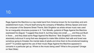 10.
Rage Against the Machine is a rap-metal band from America known for its incendiary and anti-
establishment music. It found itself among the company of Metallica, Britney Spears and even
the composer of the Sesame Street Theme, Bob Singleton as artists whose music was used
for an inarguably inhumane purpose in X. Tom Morello, guitarist of Rage Against the Machine
expressed his disgust, "I suggest they level X, but they keep one small ____ and they put Bush
in there ... and they blast some Rage Against the Machine." Bob Singleton commented, "It is
absolutely ludicrous! A song that was designed to make little children feel safe and loved was
somehow going to threaten the mental state of adults and drive them to the emotional breaking
point?" To protest against the use of their music Rage Against the Machine appeared in
concerts in a particular get up. Where is the music being used? What is the purpose? (Image
on Next Slide)
 