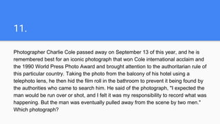 11.
Photographer Charlie Cole passed away on September 13 of this year, and he is
remembered best for an iconic photograph that won Cole international acclaim and
the 1990 World Press Photo Award and brought attention to the authoritarian rule of
this particular country. Taking the photo from the balcony of his hotel using a
telephoto lens, he then hid the film roll in the bathroom to prevent it being found by
the authorities who came to search him. He said of the photograph, "I expected the
man would be run over or shot, and I felt it was my responsibility to record what was
happening. But the man was eventually pulled away from the scene by two men."
Which photograph?
 