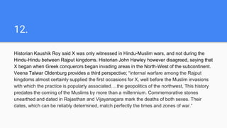 12.
Historian Kaushik Roy said X was only witnessed in Hindu-Muslim wars, and not during the
Hindu-Hindu between Rajput kingdoms. Historian John Hawley however disagreed, saying that
X began when Greek conquerors began invading areas in the North-West of the subcontinent.
Veena Talwar Oldenburg provides a third perspective; “internal warfare among the Rajput
kingdoms almost certainly supplied the first occasions for X, well before the Muslim invasions
with which the practice is popularly associated….the geopolitics of the northwest, This history
predates the coming of the Muslims by more than a millennium. Commemorative stones
unearthed and dated in Rajasthan and Vijayanagara mark the deaths of both sexes. Their
dates, which can be reliably determined, match perfectly the times and zones of war.”
 