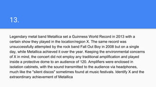 13.
Legendary metal band Metallica set a Guinness World Record in 2013 with a
certain show they played in the location/region X. The same record was
unsuccessfully attempted by the rock band Fall Out Boy in 2008 but on a single
day, while Metallica achieved it over the year. Keeping the environmental concerns
of X in mind, the concert did not employ any traditional amplification and played
inside a protective dome to an audience of 120. Amplifiers were enclosed in
isolation cabinets, with the sound transmitted to the audience via headphones,
much like the "silent discos" sometimes found at music festivals. Identify X and the
extraordinary achievement of Metallica
 