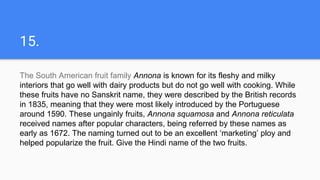 15.
The South American fruit family Annona is known for its fleshy and milky
interiors that go well with dairy products but do not go well with cooking. While
these fruits have no Sanskrit name, they were described by the British records
in 1835, meaning that they were most likely introduced by the Portuguese
around 1590. These ungainly fruits, Annona squamosa and Annona reticulata
received names after popular characters, being referred by these names as
early as 1672. The naming turned out to be an excellent ‘marketing’ ploy and
helped popularize the fruit. Give the Hindi name of the two fruits.
 