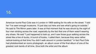 16.
American tourist Paul Cole was in London in 1969 waiting for his wife on the street. "I told
her 'I’ve seen enough museums. I’ll just stay out here and see what’s going on outside."
He said to The Mirror years later. It was at that moment that he was struck by the sight of
four men striding across the road, especially by the fact that one of them wasn't wearing
any shoes. He said "I just happened to look up, and I saw those guys walking across the
street like a line of ducks. A bunch of kooks, I called them, because they were rather
radical-looking at that time.You didn’t walk around in London barefoot." In fact Paul Cole
had photobombed an iconic photograph, an album cover of the final album of one of the
greatest rock bands of all time. Give both the artist and the album
 