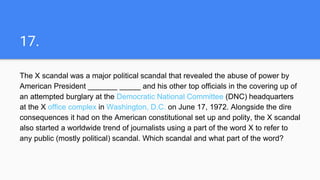 17.
The X scandal was a major political scandal that revealed the abuse of power by
American President _______ _____ and his other top officials in the covering up of
an attempted burglary at the Democratic National Committee (DNC) headquarters
at the X office complex in Washington, D.C. on June 17, 1972. Alongside the dire
consequences it had on the American constitutional set up and polity, the X scandal
also started a worldwide trend of journalists using a part of the word X to refer to
any public (mostly political) scandal. Which scandal and what part of the word?
 