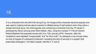 18.
X is a character from the 2015 film Kung Fury. An image of this character became popular and
was used in making memes about a person's inflated sense of self-esteem when they solve a
simple technical issue, the most popular one containing a character from the TV series Y,
portrayed by Oscar-winning actor Rami Malek. Also, using the moniker Y, French Hacker
Robert Baptiste first exposed issues with Z on 10th January 2018. However, after his
revelations were labelled “irresponsible” and “far from truth”, he released a one-minute video
on how to bypass Z’s password protection, revealing the lack of security in a system that
potentially endangers 1.33 billion people. Identify X, Y and Z.
 