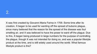 2.
X was first created by Giovanni Maria Farina in 1709. Some time after its
creation, X began to be used for warding off the spread of bubonic plague,
since many believed that the reason for the spread of the disease was foul
smelling air, and X was believed to have the power to ward off the plague. Due
to this, X began being produced in large numbers for the purpose of controlling
the plague, though X was not intended for doing so, and was a popular lifestyle
product at the time, and is still widely used around the world. What famous
lifestyle product is this?
 