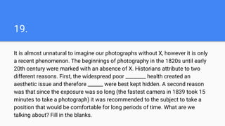 19.
It is almost unnatural to imagine our photographs without X, however it is only
a recent phenomenon. The beginnings of photography in the 1820s until early
20th century were marked with an absence of X. Historians attribute to two
different reasons. First, the widespread poor ________ health created an
aesthetic issue and therefore ______ were best kept hidden. A second reason
was that since the exposure was so long (the fastest camera in 1839 took 15
minutes to take a photograph) it was recommended to the subject to take a
position that would be comfortable for long periods of time. What are we
talking about? Fill in the blanks.
 