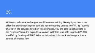 20.
While normal stock exchanges would have something like equity or bonds on
offer this stock exchange in Somalia has something unique to offer. By “buying
shares” in the services listed on this exchange, you are able to get a share in
the “revenue” from X’s exploits. A woman in Britain was able to get a $75,000
windfall by funding a RPG-7. What activity does this stock exchange act as a
source of finance for?
 