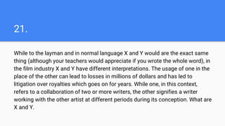 21.
While to the layman and in normal language X and Y would are the exact same
thing (although your teachers would appreciate if you wrote the whole word), in
the film industry X and Y have different interpretations. The usage of one in the
place of the other can lead to losses in millions of dollars and has led to
litigation over royalties which goes on for years. While one, in this context,
refers to a collaboration of two or more writers, the other signifies a writer
working with the other artist at different periods during its conception. What are
X and Y.
 