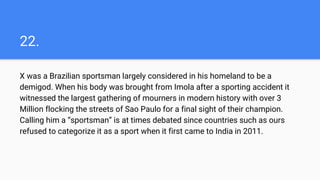 22.
X was a Brazilian sportsman largely considered in his homeland to be a
demigod. When his body was brought from Imola after a sporting accident it
witnessed the largest gathering of mourners in modern history with over 3
Million flocking the streets of Sao Paulo for a final sight of their champion.
Calling him a “sportsman” is at times debated since countries such as ours
refused to categorize it as a sport when it first came to India in 2011.
 