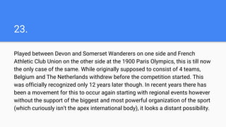 23.
Played between Devon and Somerset Wanderers on one side and French
Athletic Club Union on the other side at the 1900 Paris Olympics, this is till now
the only case of the same. While originally supposed to consist of 4 teams,
Belgium and The Netherlands withdrew before the competition started. This
was officially recognized only 12 years later though. In recent years there has
been a movement for this to occur again starting with regional events however
without the support of the biggest and most powerful organization of the sport
(which curiously isn’t the apex international body), it looks a distant possibility.
 