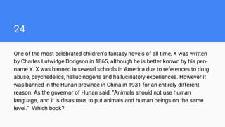 24
One of the most celebrated children’s fantasy novels of all time, X was written
by Charles Lutwidge Dodgson in 1865, although he is better known by his pen-
name Y. X was banned in several schools in America due to references to drug
abuse, psychedelics, hallucinogens and hallucinatory experiences. However it
was banned in the Hunan province in China in 1931 for an entirely different
reason. As the governor of Hunan said, “Animals should not use human
language, and it is disastrous to put animals and human beings on the same
level.” Which book?
 