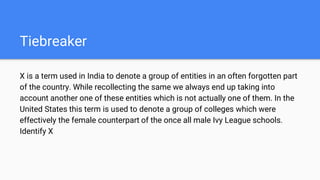Tiebreaker
X is a term used in India to denote a group of entities in an often forgotten part
of the country. While recollecting the same we always end up taking into
account another one of these entities which is not actually one of them. In the
United States this term is used to denote a group of colleges which were
effectively the female counterpart of the once all male Ivy League schools.
Identify X
 