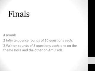 Finals
4 rounds.
2 Infinite pounce rounds of 10 questions each.
2 Written rounds of 8 questions each, one on the
theme India and the other on Amul ads.
 