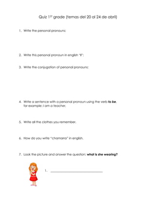 Quiz 1ST grade (temas del 20 al 24 de abril)
1. Write the personal pronouns:
2. Write this personal pronoun in english “I”:
3. Write the conjugation of personal pronouns:
4. Write a sentence with a personal pronoun using the verb to be,
for example: I am a teacher.
5. Write all the clothes you remember.
6. How do you write “chamarra” in english.
7. Look the picture and answer the question: what is she wearing?
1. __________________________________
 