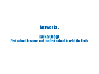 Answer is :
Laika (Dog)
First animal in space and the first animal to orbit the Earth
 