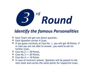 Identify the famous Personalities
 Each Team will get one direct question.
 Each Question carries 4 Clues.
 If you guess correctly at Clue No. 1, you will get 40 Points, if
in case you are not able to answer, you need to ask for
further clues.
 Clue No.2 => 30 Points,
 Clue No.3 => 20 Points,
 Clue No.4 => 10 Points
 In case of incorrect answer, Question will be passed to the
next team and carries the same points for respective clues.
 Round
rd
 