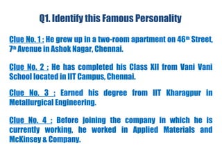 Q1. Identify this Famous Personality
Clue No. 1 : He grew up in a two-room apartment on 46th
Street,
7th
Avenue in Ashok Nagar, Chennai.
Clue No. 2 : He has completed his Class XII from Vani Vani
School located in IIT Campus, Chennai.
Clue No. 4 : Before joining the company in which he is
currently working, he worked in Applied Materials and
McKinsey & Company.
Clue No. 3 : Earned his degree from IIT Kharagpur in
Metallurgical Engineering.
 