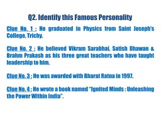 Q2. Identify this Famous Personality
Clue No. 1 : He graduated in Physics from Saint Joseph’s
College, Trichy.
Clue No. 2 : He believed Vikram Sarabhai, Satish Dhawan &
Brahm Prakash as his three great teachers who have taught
leadership to him.
Clue No. 3 : He was awarded with Bharat Ratna in 1997.
Clue No. 4 : He wrote a book named “Ignited Minds : Unleashing
the Power Within India”.
 