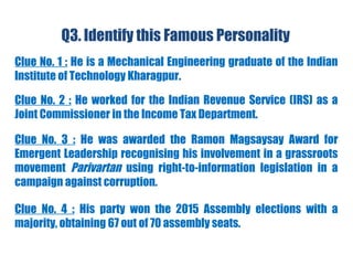 Q3. Identify this Famous Personality
Clue No. 1 : He is a Mechanical Engineering graduate of the Indian
Institute of Technology Kharagpur.
Clue No. 2 : He worked for the Indian Revenue Service (IRS) as a
Joint Commissioner in the Income Tax Department.
Clue No. 3 : He was awarded the Ramon Magsaysay Award for
Emergent Leadership recognising his involvement in a grassroots
movement Parivartan using right-to-information legislation in a
campaign against corruption.
Clue No. 4 : His party won the 2015 Assembly elections with a
majority, obtaining 67 out of 70 assembly seats.
 