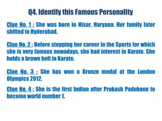 Q4. Identify this Famous Personality
Clue No. 1 : She was born in Hisar, Haryana. Her family later
shifted to Hyderabad.
Clue No. 2 : Before stepping her career in the Sports for which
she is very famous nowadays, she had interest in Karate. She
holds a brown belt in Karate.
Clue No. 3 : She has won a Bronze medal at the London
Olympics 2012.
Clue No. 4 : She is the first Indian after Prakash Padukone to
become world number 1.
 
