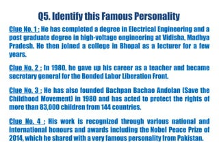 Q5. Identify this Famous Personality
Clue No. 1 : He has completed a degree in Electrical Engineering and a
post graduate degree in high-voltage engineering at Vidisha, Madhya
Pradesh. He then joined a college in Bhopal as a lecturer for a few
years.
Clue No. 2 : In 1980, he gave up his career as a teacher and became
secretary general for the Bonded Labor Liberation Front.
Clue No. 3 : He has also founded Bachpan Bachao Andolan (Save the
Childhood Movement) in 1980 and has acted to protect the rights of
more than 83,000 children from 144 countries.
Clue No. 4 : His work is recognized through various national and
international honours and awards including the Nobel Peace Prize of
2014, which he shared with a very famous personality from Pakistan.
 