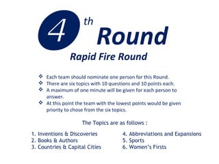 Rapid Fire Round
 Each team should nominate one person for this Round.
 There are six topics with 10 questions and 10 points each.
 A maximum of one minute will be given for each person to
answer.
 At this point the team with the lowest points would be given
priority to chose from the six topics.
The Topics are as follows :
1. Inventions & Discoveries
2. Books & Authors
3. Countries & Capital Cities
4. Abbreviations and Expansions
5. Sports
6. Women’s Firsts
 Round
th
 