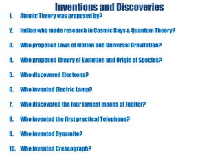 Inventions and Discoveries
1. Atomic Theory was proposed by?
2. Indian who made research in Cosmic Rays & Quantum Theory?
3. Who proposed Laws of Motion and Universal Gravitation?
4. Who proposed Theory of Evolution and Origin of Species?
5. Who discovered Electrons?
6. Who invented Electric Lamp?
7. Who discovered the four largest moons of Jupiter?
8. Who invented the first practical Telephone?
9. Who invented Dynamite?
10. Who invented Crescograph?
 