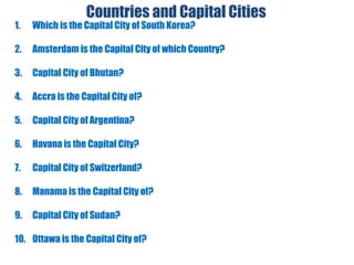 Countries and Capital Cities
1. Which is the Capital City of South Korea?
2. Amsterdam is the Capital City of which Country?
3. Capital City of Bhutan?
4. Accra is the Capital City of?
5. Capital City of Argentina?
6. Havana is the Capital City?
7. Capital City of Switzerland?
8. Manama is the Capital City of?
9. Capital City of Sudan?
10. Ottawa is the Capital City of?
 