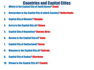 Countries and Capital Cities
1. Which is the Capital City of South Korea? Seoul
2. Amsterdam is the Capital City of which Country? Netherlands
3. Capital City of Bhutan? Thimphu
4. Accra is the Capital City of? Ghana
5. Capital City of Argentina? Buenos Aires
6. Havana is the Capital City of? Cuba
7. Capital City of Switzerland? Berne
8. Manama is the Capital City of? Bahrain
9. Capital City of Sudan? Khartoum
10. Ottawa is the Capital City of? Canada
 
