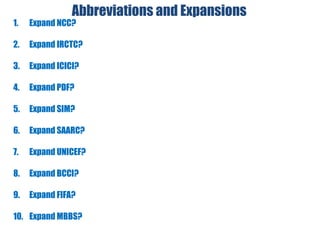 Abbreviations and Expansions
1. Expand NCC?
2. Expand IRCTC?
3. Expand ICICI?
4. Expand PDF?
5. Expand SIM?
6. Expand SAARC?
7. Expand UNICEF?
8. Expand BCCI?
9. Expand FIFA?
10. Expand MBBS?
 