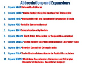 Abbreviations and Expansions
1. Expand NCC? National Cadet Corps
2. Expand IRCTC? Indian Railway Catering and Tourism Corporation
3. Expand ICICI? Industrial Credit and Investment Corporation of India
4. Expand PDF? Portable Document Format
5. Expand SIM? Subscriber Identity Module
6. Expand SAARC? South Asian Association for Regional Co-operation
7. Expand UNICEF? United Nations International Children’s Emergency Fund
8. Expand BCCI? Board of Control for Cricket in India
9. Expand FIFA? The Fédération Internationale de Football Association
10. Expand MBBS? Medicinae Baccalaureus, Baccalaureus Chirurgiae
(Bachelor of Medicine , Bachelor of Surgery)
 