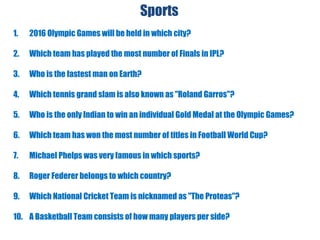 Sports
1. 2016 Olympic Games will be held in which city?
2. Which team has played the most number of Finals in IPL?
3. Who is the fastest man on Earth?
4. Which tennis grand slam is also known as "Roland Garros"?
5. Who is the only Indian to win an individual Gold Medal at the Olympic Games?
6. Which team has won the most number of titles in Football World Cup?
7. Michael Phelps was very famous in which sports?
8. Roger Federer belongs to which country?
9. Which National Cricket Team is nicknamed as "The Proteas"?
10. A Basketball Team consists of how many players per side?
 