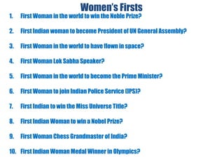 Women’s Firsts
1. First Woman in the world to win the Noble Prize?
2. First Indian woman to become President of UN General Assembly?
3. First Woman in the world to have flown in space?
4. First Woman Lok Sabha Speaker?
5. First Woman in the world to become the Prime Minister?
6. First Woman to join Indian Police Service (IPS)?
7. First Indian to win the Miss Universe Title?
8. First Indian Woman to win a Nobel Prize?
9. First Woman Chess Grandmaster of India?
10. First Indian Woman Medal Winner in Olympics?
 