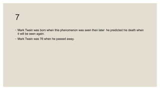 7
◦ Mark Twain was born when this phenomenon was seen then later he predicted his death when
it will be seen again.
◦ Mark Twain was 76 when he passed away.
 