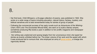 8.
◦ Her first book, Child Whispers, a 24-page collection of poems, was published in 1922. She
wrote on a wide range of topics including education, natural history, fantasy, mystery, and
biblical narratives and is best remembered today for stories of group of people
◦ Following the commercial success of her early novels such as Adventures of the Wishing-
Chair (1937) and The Enchanted Wood(1939), she went on to build a literary empire,
sometimes producing fifty books a year in addition to her prolific magazine and newspaper
contributions.
◦ Her writing was unplanned and sprang largely from her unconscious mind; she typed her
stories as events unfolded before her. The sheer volume of her work and the speed with which
it was produced led to rumours that she employed an army of ghost writers, a charge she
vigorously denied.
 