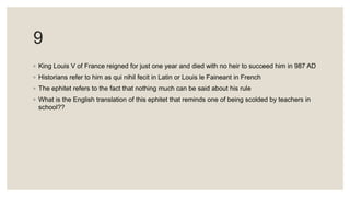9
◦ King Louis V of France reigned for just one year and died with no heir to succeed him in 987 AD
◦ Historians refer to him as qui nihil fecit in Latin or Louis le Faineant in French
◦ The ephitet refers to the fact that nothing much can be said about his rule
◦ What is the English translation of this ephitet that reminds one of being scolded by teachers in
school??
 