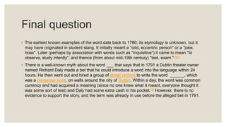 Final question
◦ The earliest known examples of the word date back to 1780; its etymology is unknown, but it
may have originated in student slang. It initially meant a "odd, eccentric person" or a "joke,
hoax". Later (perhaps by association with words such as "inquisitive") it came to mean "to
observe, study intently", and thence (from about mid-19th century) "test, exam."[2][3]
◦ There is a well-known myth about the word ___ that says that in 1791 a Dublin theater owner
named Richard Daly made a bet that he could introduce a word into the language within 24
hours. He then went out and hired a group of street urchins to write the word ______, which
was a nonsense word, on walls around the city of Dublin. Within a day, the word was common
currency and had acquired a meaning (since no one knew what it meant, everyone thought it
was some sort of test) and Daly had some extra cash in his pocket.[4] However, there is no
evidence to support the story, and the term was already in use before the alleged bet in 1791.
 