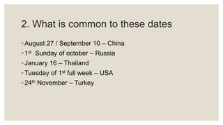 2. What is common to these dates
◦ August 27 / September 10 – China
◦ 1st Sunday of october – Russia
◦ January 16 – Thailand
◦ Tuesday of 1st full week – USA
◦ 24th November – Turkey
 