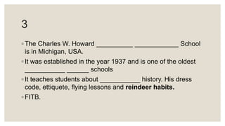 3
◦ The Charles W. Howard __________ ____________ School
is in Michigan, USA.
◦ It was established in the year 1937 and is one of the oldest
___________ ______ schools
◦ It teaches students about ___________ history. His dress
code, ettiquete, flying lessons and reindeer habits.
◦ FITB.
 