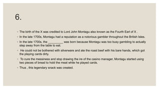 6.
◦ The birth of the X was credited to Lord John Montagu also known as the Fourth Earl of X .
◦ In the late 1700s, Montagu had a reputation as a notorious gambler throughout the British Isles.
◦ In the late 1700s, the _________ was born because Montagu was too busy gambling to actually
step away from the table to eat.
◦ He could not be bothered with silverware and ate the roast beef with his bare hands, which got
the playing cards dirty.
◦ To cure the messiness and stop drawing the ire of the casino manager, Montagu started using
two pieces of bread to hold the meat while he played cards.
◦ Thus , this legendary snack was created.
 