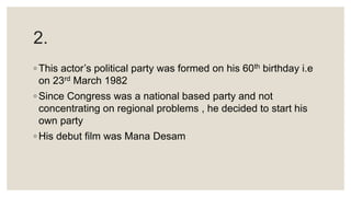 2.
◦ This actor’s political party was formed on his 60th birthday i.e
on 23rd March 1982
◦ Since Congress was a national based party and not
concentrating on regional problems , he decided to start his
own party
◦ His debut film was Mana Desam
 